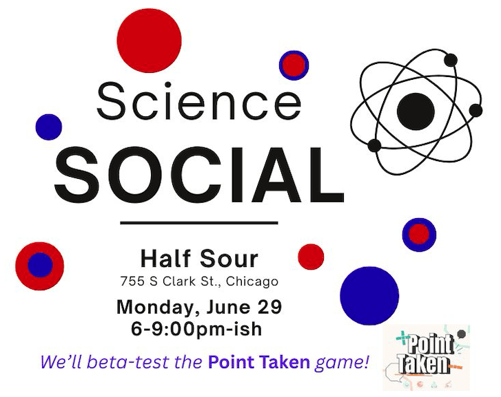 Graphic with text: Science Social, Monday June 29, 2026, 6-9pm, at Half Sour, 744 S. Clark St., Chicago. We'll beta-test the "Point Taken" game.